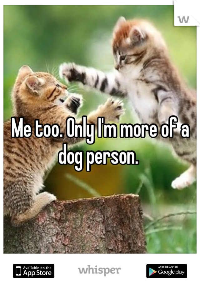 Me too. Only I'm more of a dog person. 