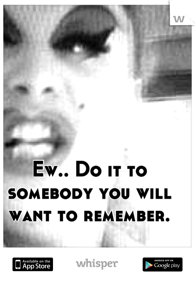 Ew.. Do it to somebody you will want to remember.