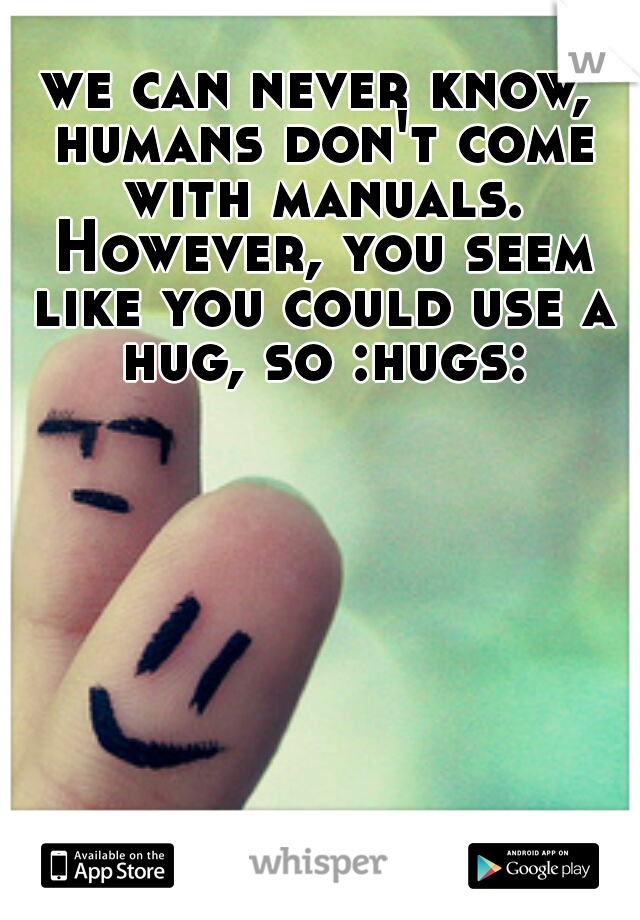 we can never know, humans don't come with manuals. However, you seem like you could use a hug, so :hugs: