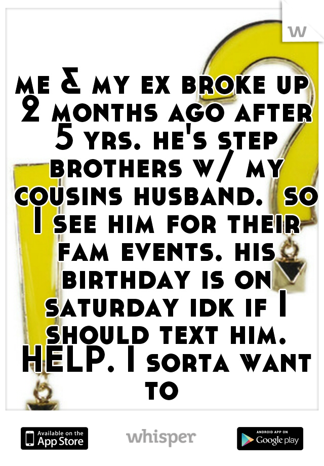 me & my ex broke up 2 months ago after 5 yrs. he's step brothers w/ my cousins husband.  so I see him for their fam events. his birthday is on saturday idk if I should text him. HELP. I sorta want to 