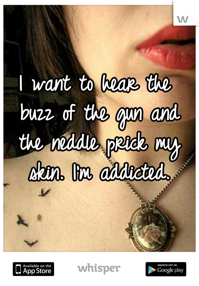 I want to hear the buzz
of the gun and the neddle
prick my skin. I'm addicted.