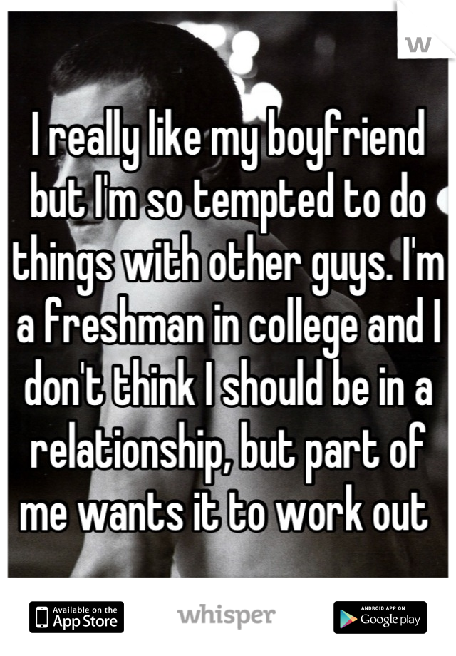 I really like my boyfriend but I'm so tempted to do things with other guys. I'm a freshman in college and I don't think I should be in a relationship, but part of me wants it to work out 