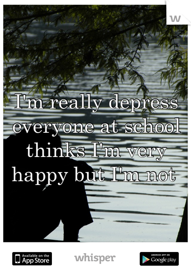 I'm really depress everyone at school thinks I'm very happy but I'm not 