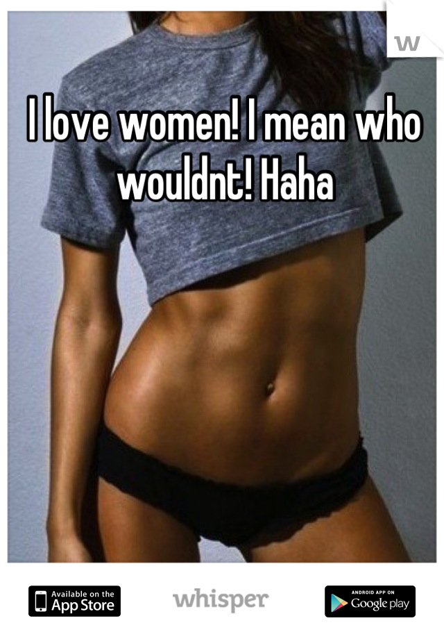 I love women! I mean who wouldnt! Haha