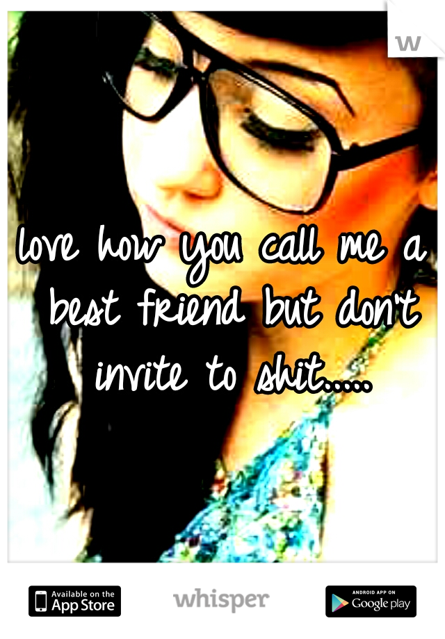 love how you call me a best friend but don't invite to shit.....