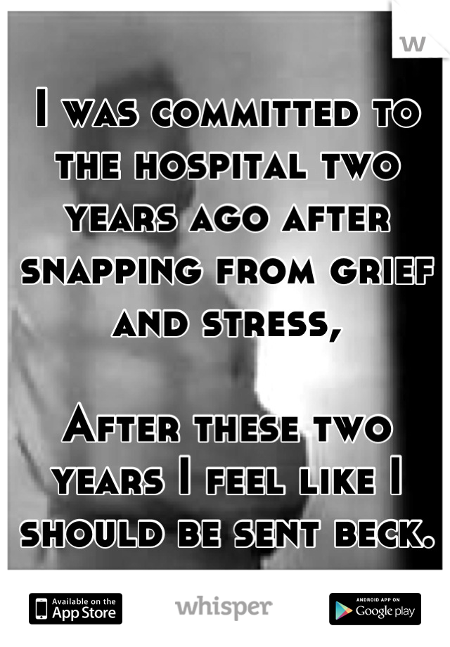 I was committed to the hospital two years ago after snapping from grief and stress,

After these two years I feel like I should be sent beck.