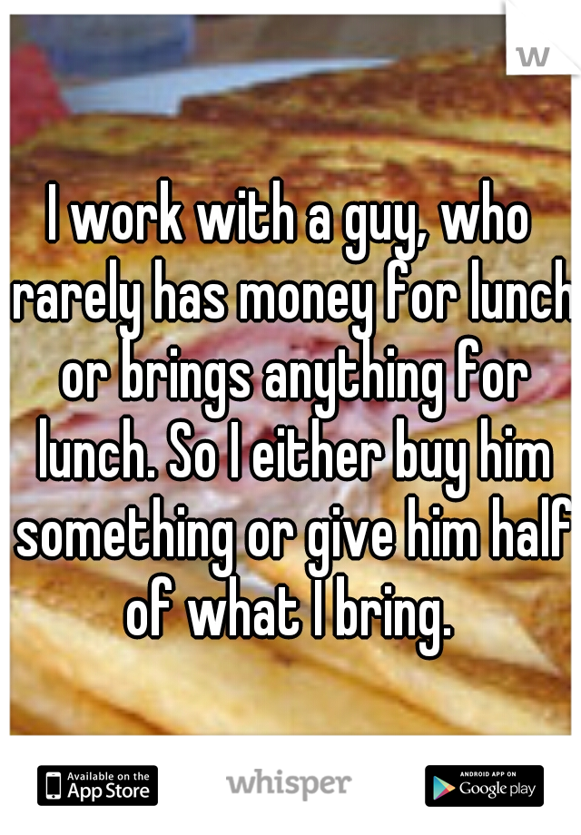 I work with a guy, who rarely has money for lunch or brings anything for lunch. So I either buy him something or give him half of what I bring. 