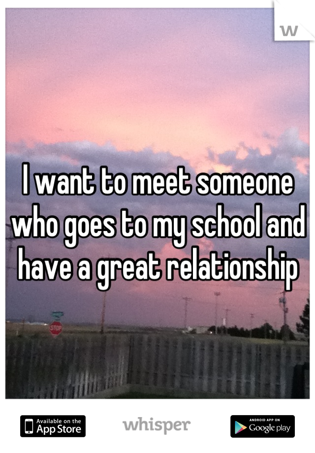 I want to meet someone who goes to my school and have a great relationship