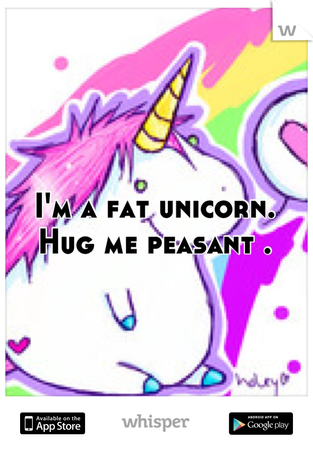 I'm a fat unicorn.
Hug me peasant .