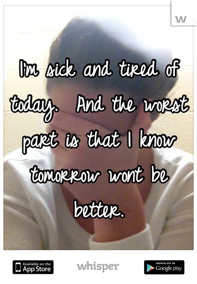 I'm sick and tired of today.  And the worst part is that I know tomorrow wont be better.