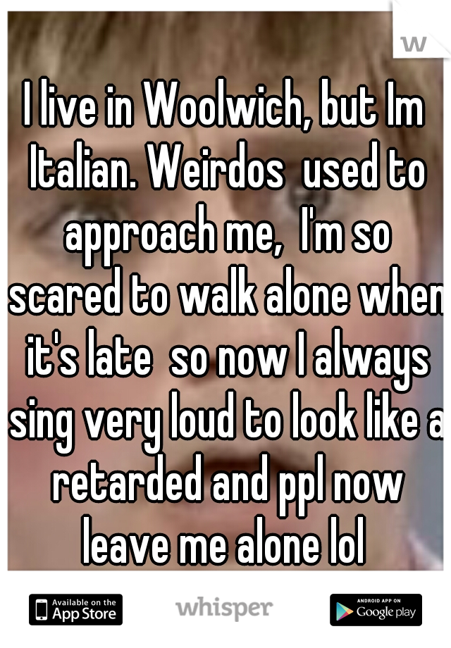 I live in Woolwich, but Im Italian. Weirdos  used to approach me,  I'm so scared to walk alone when it's late  so now I always sing very loud to look like a retarded and ppl now leave me alone lol 