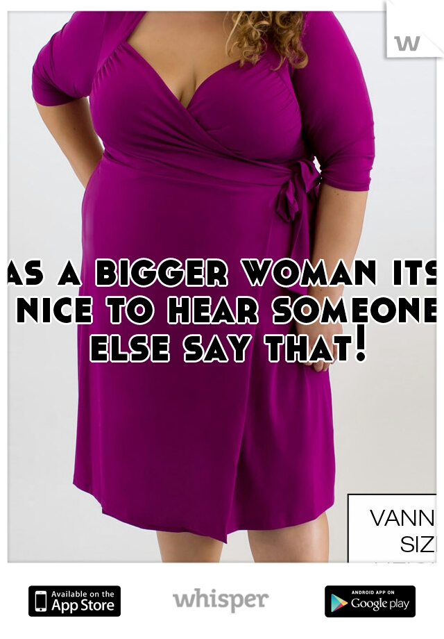 as a bigger woman its nice to hear someone else say that!