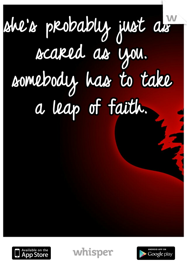 she's probably just as scared as you. somebody has to take a leap of faith.