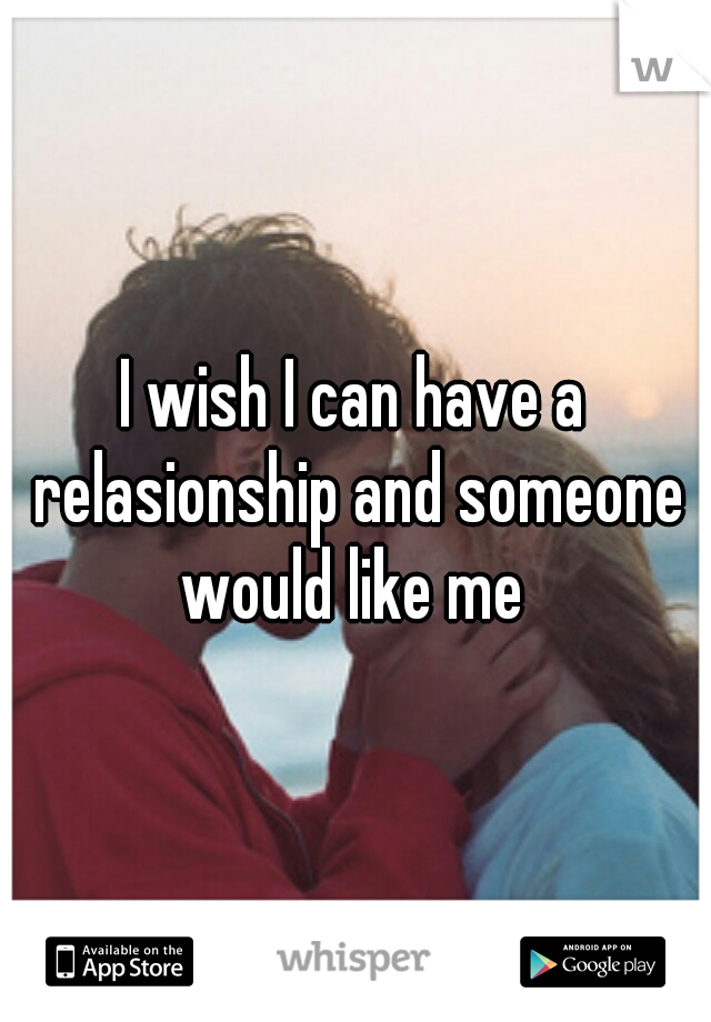 I wish I can have a relasionship and someone would like me 