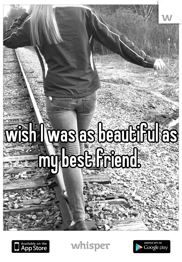 I wish I was as beautiful as my best friend.