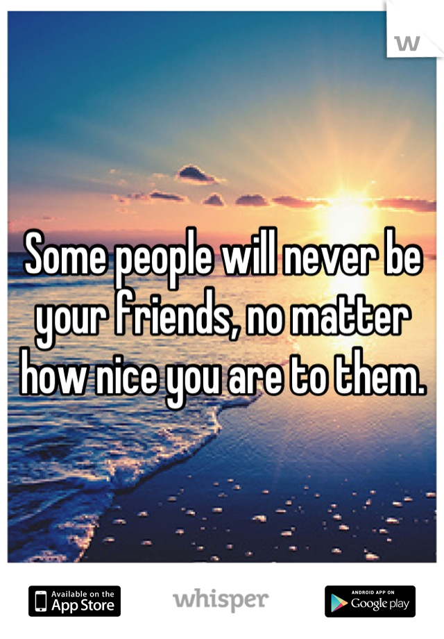 Some people will never be your friends, no matter how nice you are to them.