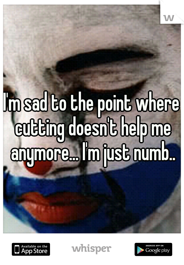 I'm sad to the point where cutting doesn't help me anymore... I'm just numb..