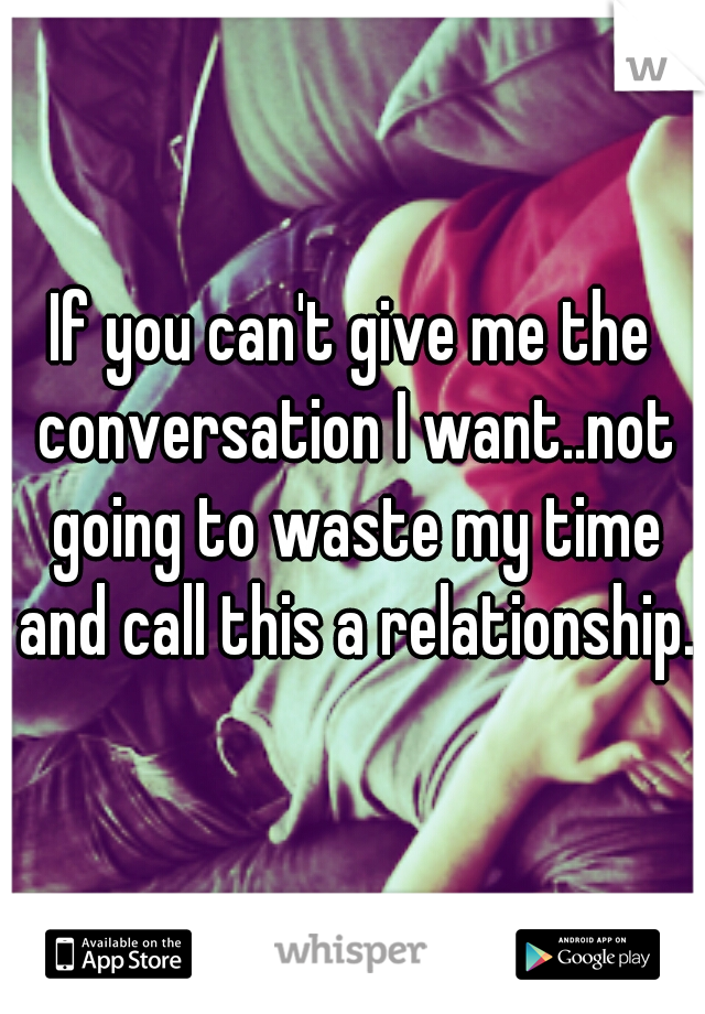 If you can't give me the conversation I want..not going to waste my time and call this a relationship.