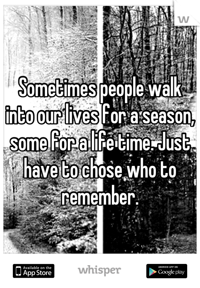 Sometimes people walk into our lives for a season, some for a life time. Just have to chose who to remember.