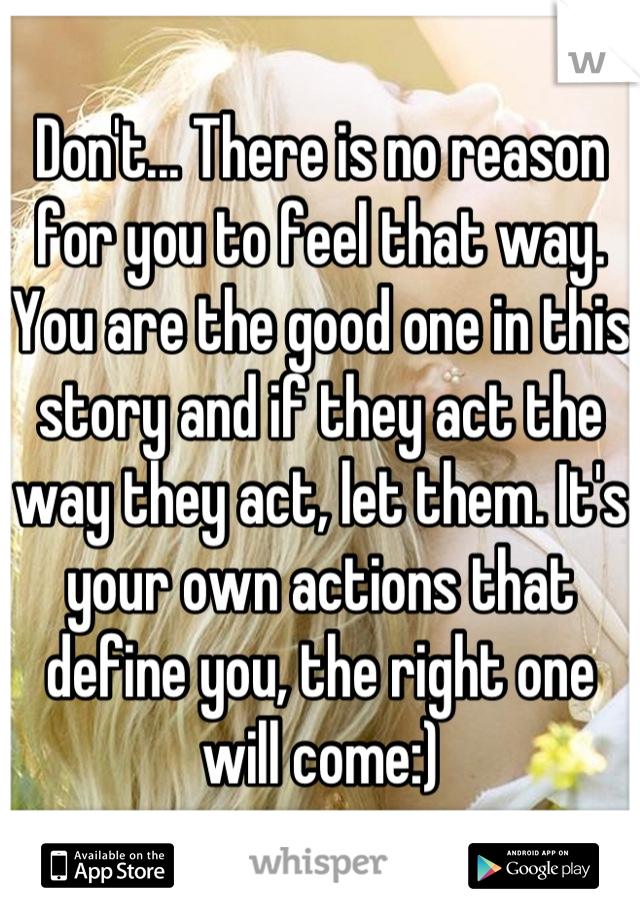 Don't... There is no reason for you to feel that way. You are the good one in this story and if they act the way they act, let them. It's your own actions that define you, the right one will come:)