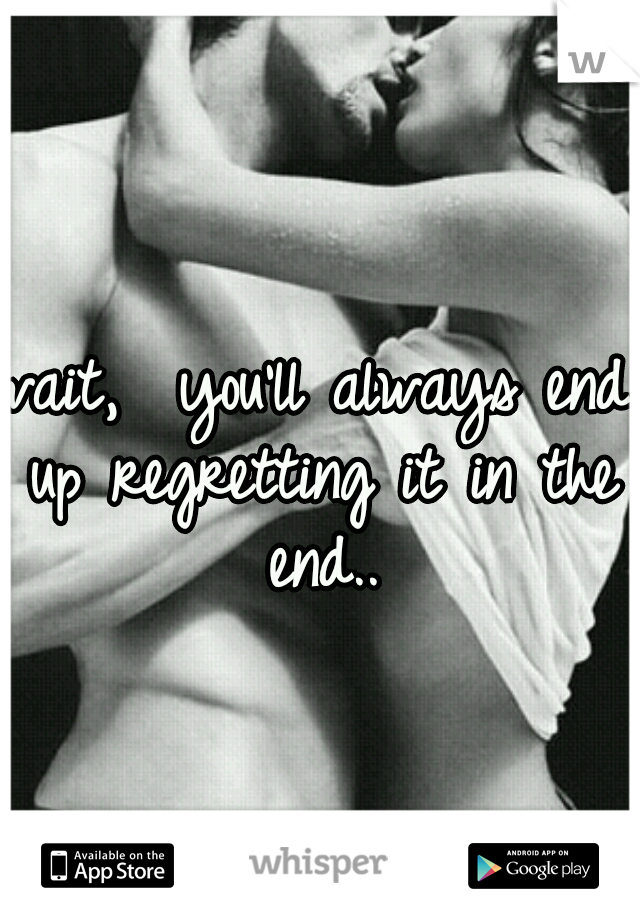 wait,  you'll always end up regretting it in the end..