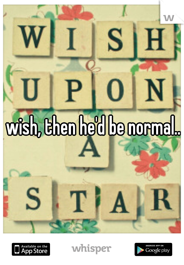 i wish, then he'd be normal... 