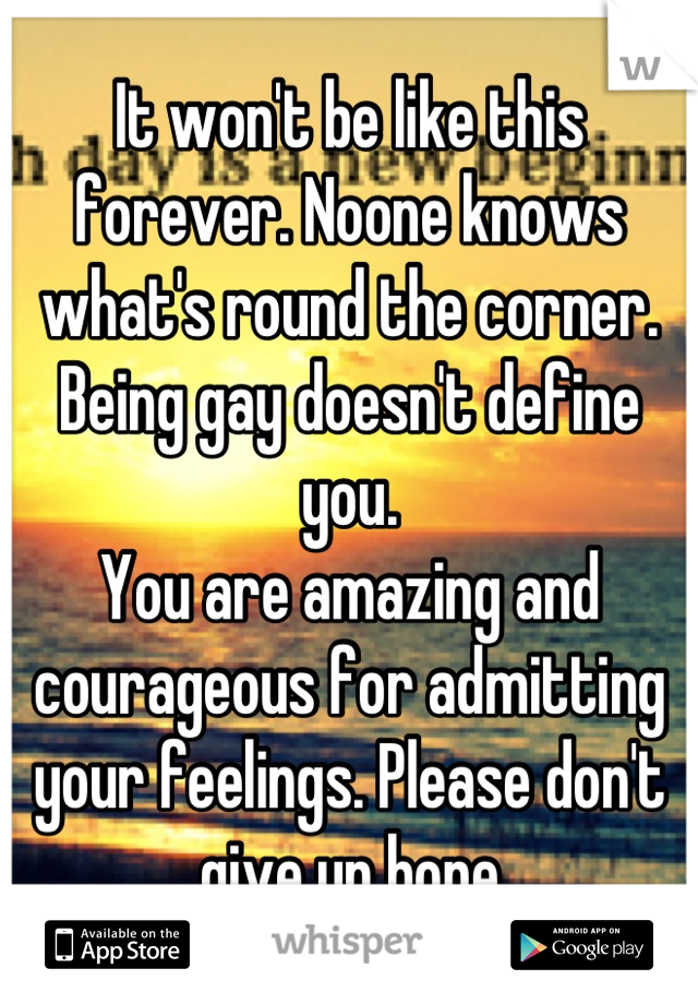 It won't be like this forever. Noone knows what's round the corner. 
Being gay doesn't define you.
You are amazing and courageous for admitting your feelings. Please don't give up hope