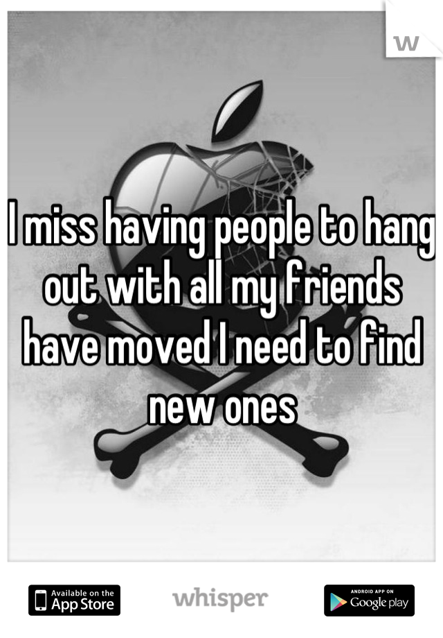 I miss having people to hang out with all my friends have moved I need to find new ones