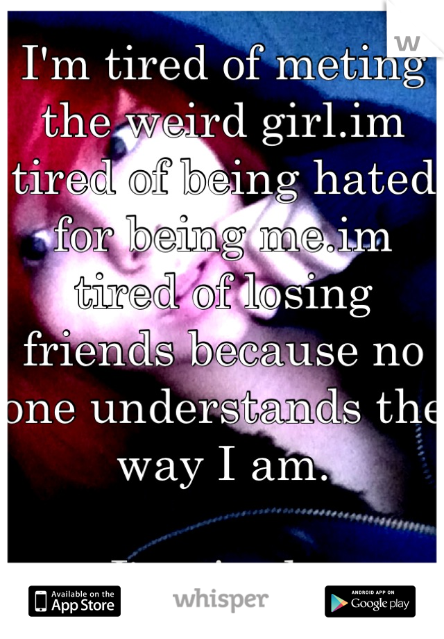 I'm tired of meting the weird girl.im tired of being hated for being me.im tired of losing friends because no one understands the way I am.

I'm tired...