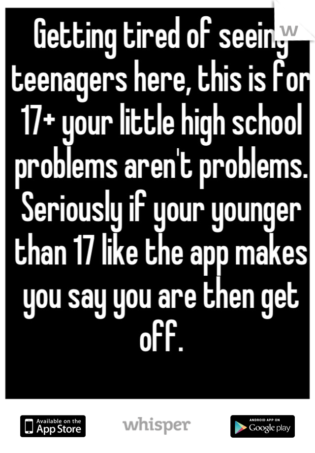 Getting tired of seeing teenagers here, this is for 17+ your little high school problems aren't problems. Seriously if your younger than 17 like the app makes you say you are then get off.