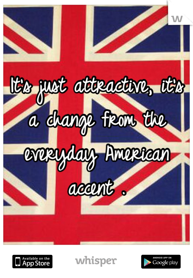 It's just attractive, it's a change from the everyday American accent .