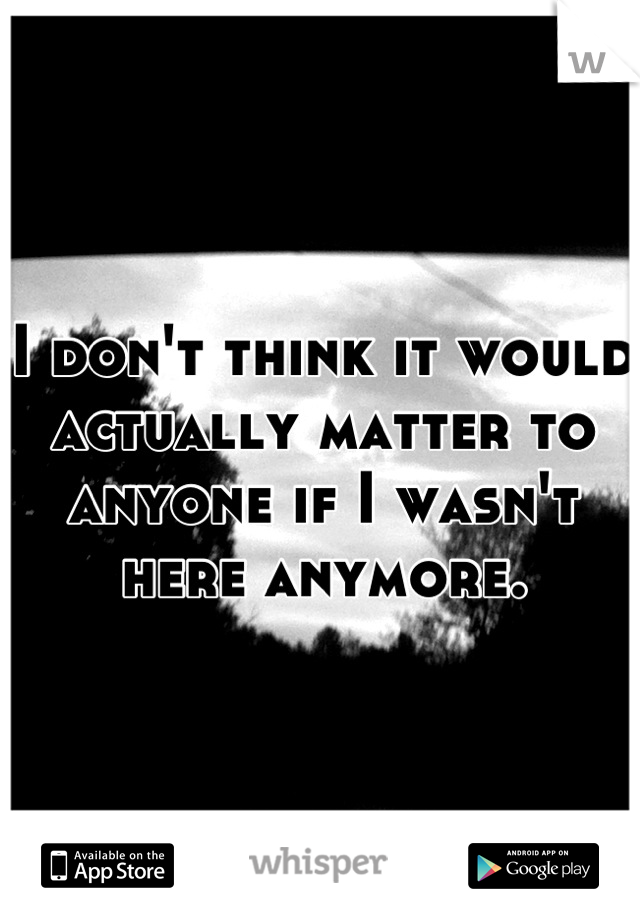 I don't think it would actually matter to anyone if I wasn't here anymore.