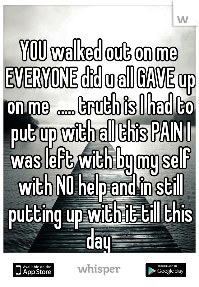 YOU walked out on me EVERYONE did u all GAVE up on me  ..... truth is I had to put up with all this PAIN I was left with by my self with NO help and in still putting up with it till this day 