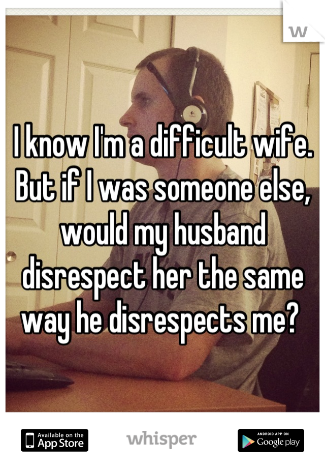 I know I'm a difficult wife. But if I was someone else, would my husband disrespect her the same way he disrespects me? 