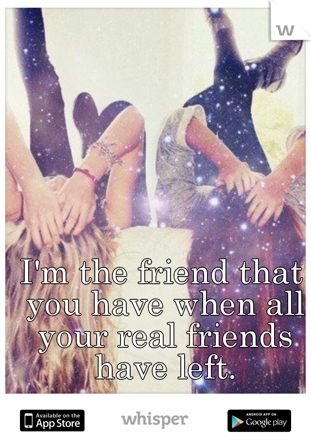 I'm the friend that you have when all your real friends have left.