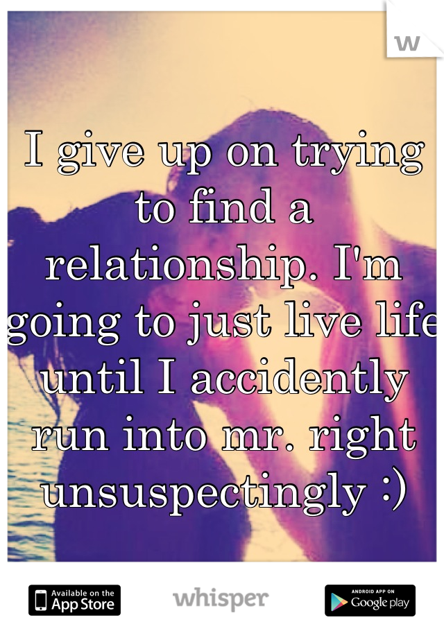 I give up on trying to find a relationship. I'm going to just live life until I accidently run into mr. right unsuspectingly :)
