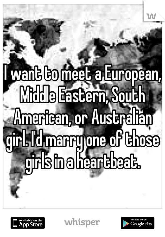 I want to meet a European, Middle Eastern, South American, or Australian girl. I'd marry one of those girls in a heartbeat. 