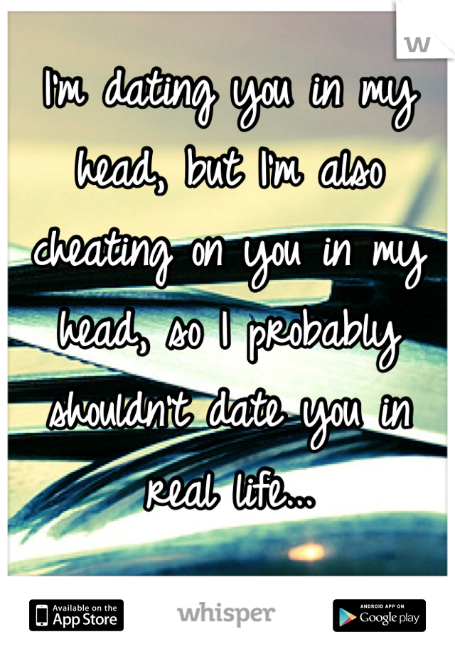 I'm dating you in my head, but I'm also cheating on you in my head, so I probably shouldn't date you in real life...