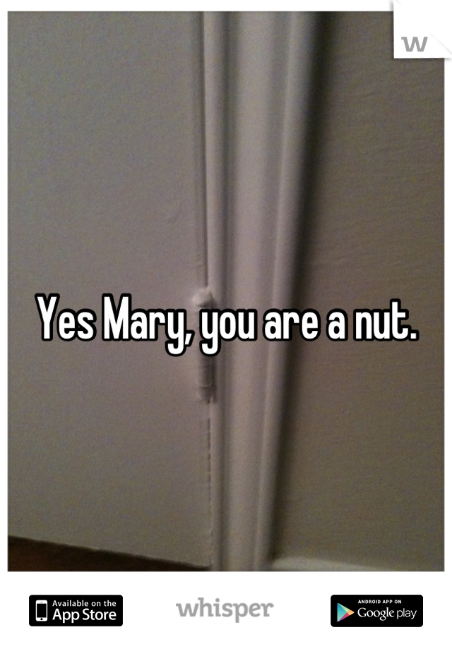 Yes Mary, you are a nut.