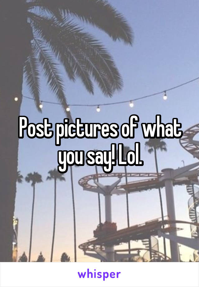 Post pictures of what you say! Lol.