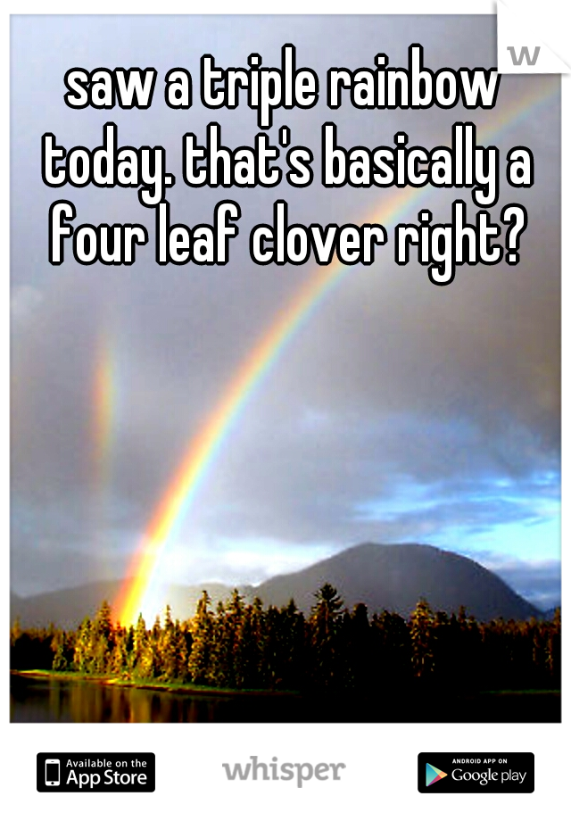 saw a triple rainbow today. that's basically a four leaf clover right?