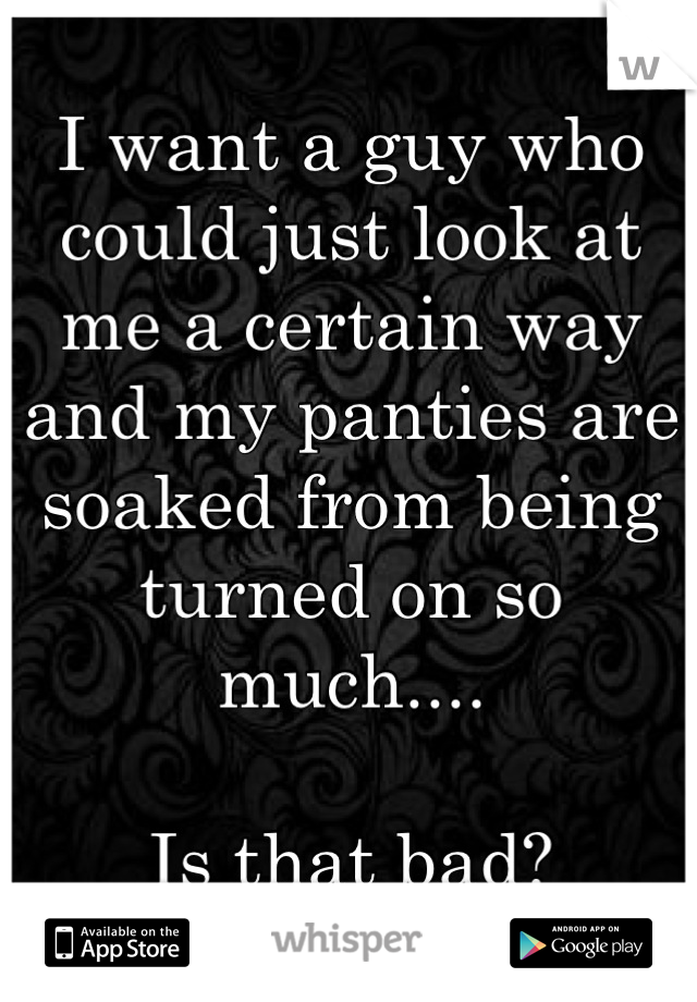 I want a guy who could just look at me a certain way and my panties are soaked from being turned on so much....

Is that bad?