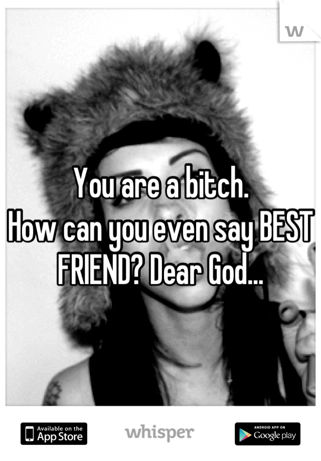 You are a bitch.
How can you even say BEST FRIEND? Dear God...