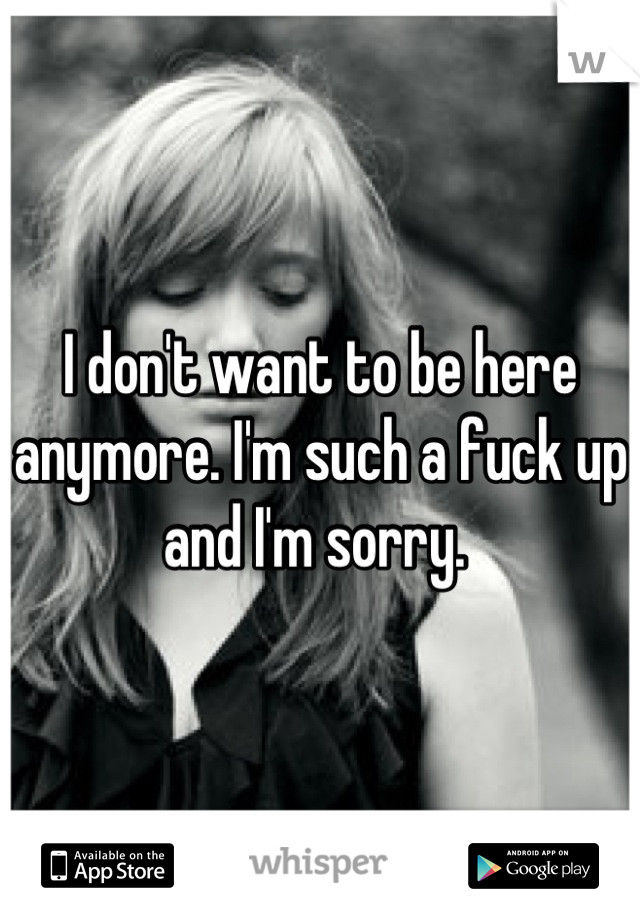 I don't want to be here anymore. I'm such a fuck up and I'm sorry. 