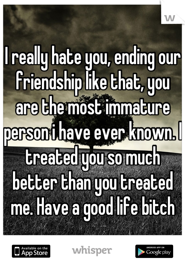 I really hate you, ending our friendship like that, you are the most immature person i have ever known. I treated you so much better than you treated me. Have a good life bitch