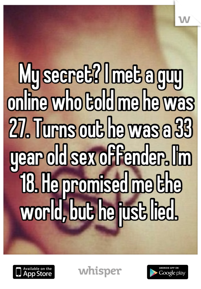 My secret? I met a guy online who told me he was 27. Turns out he was a 33 year old sex offender. I'm 18. He promised me the world, but he just lied. 