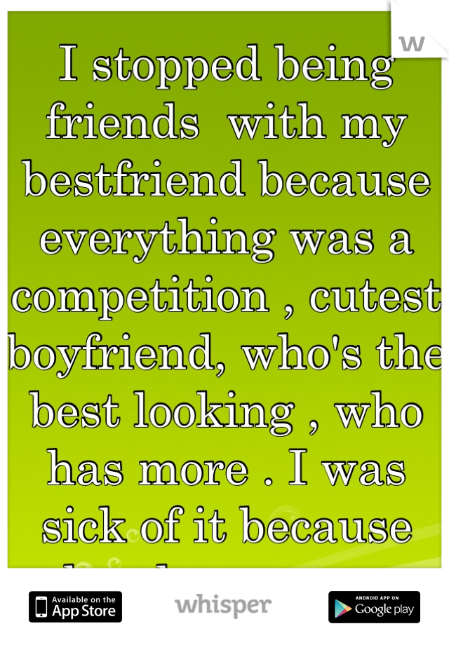 I stopped being friends  with my bestfriend because everything was a competition , cutest boyfriend, who's the best looking , who has more . I was sick of it because she always won .