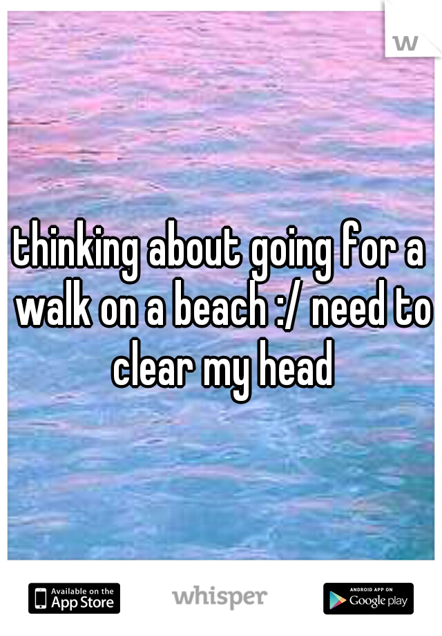 thinking about going for a walk on a beach :/ need to clear my head