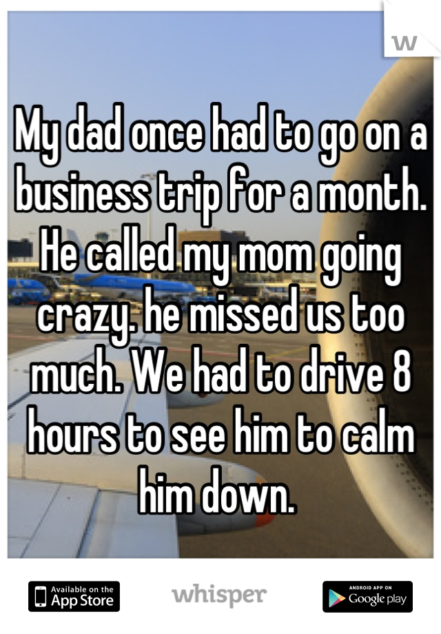 My dad once had to go on a business trip for a month. He called my mom going crazy. he missed us too much. We had to drive 8 hours to see him to calm him down. 