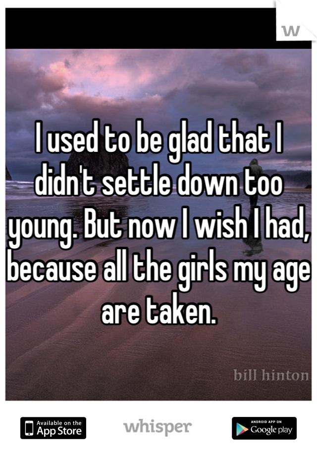 I used to be glad that I didn't settle down too young. But now I wish I had, because all the girls my age are taken.
